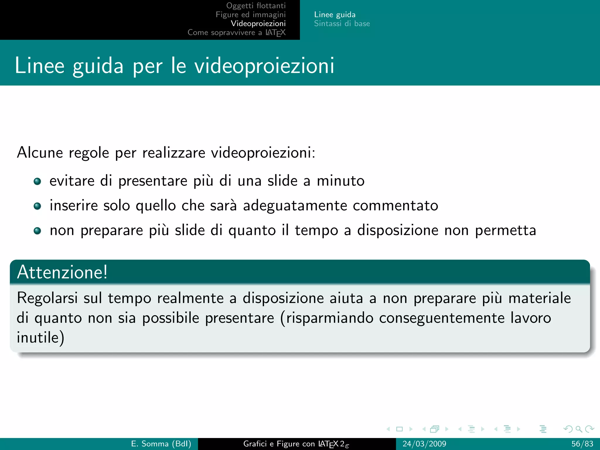 Oggetti ﬂottanti
                                    Figure ed immagini       Linee guida
                                        Videoproiezioni      Sintassi di base
                              Come sopravvivere a L EX
                                                  AT



Linee guida per le videoproiezioni


Alcune regole per realizzare videoproiezioni:
    evitare di presentare pi` di una slide a minuto
                            u
    inserire solo quello che sar` adeguatamente commentato
                                a
    non preparare pi` slide di quanto il tempo a disposizione non permetta
                    u

Attenzione!
Regolarsi sul tempo realmente a disposizione aiuta a non preparare pi` materiale
                                                                     u
di quanto non sia possibile presentare (risparmiando conseguentemente lavoro
inutile)




                 E. Somma (BdI)             Graﬁci e Figure con L EX 2ε
                                                                AT              24/03/2009   56/83
 