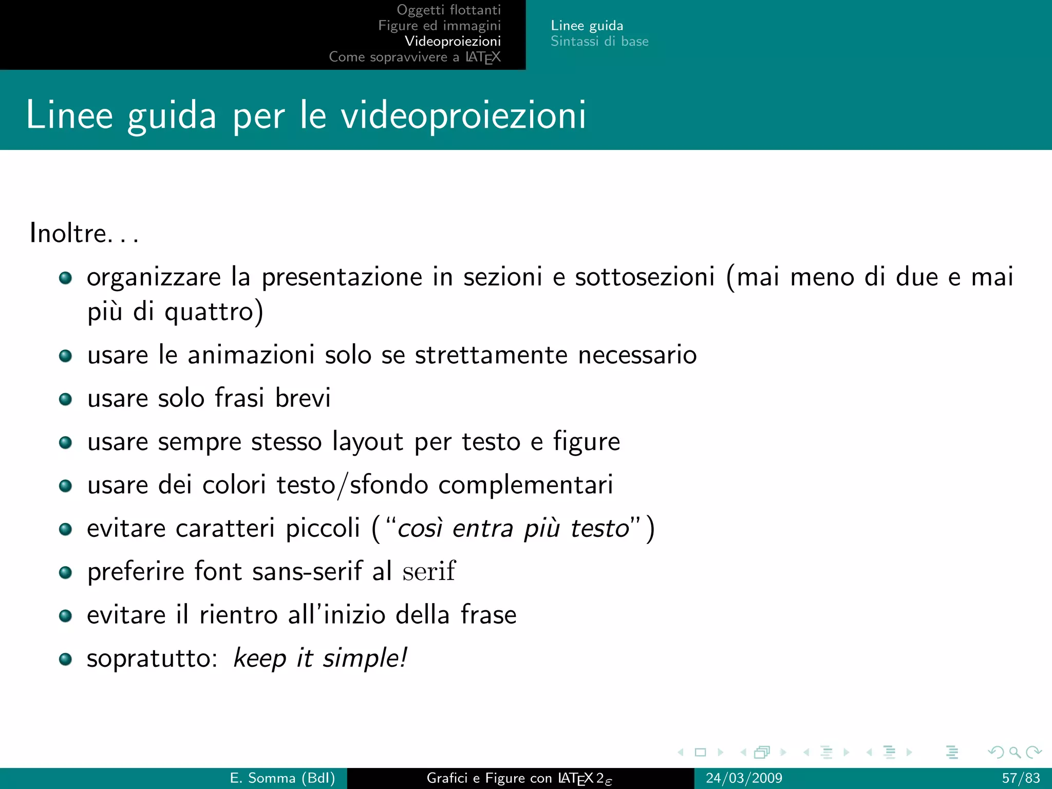 Oggetti ﬂottanti
                                      Figure ed immagini       Linee guida
                                          Videoproiezioni      Sintassi di base
                                Come sopravvivere a L EX
                                                    AT



Linee guida per le videoproiezioni

Inoltre. . .
      organizzare la presentazione in sezioni e sottosezioni (mai meno di due e mai
      pi` di quattro)
        u
      usare le animazioni solo se strettamente necessario
      usare solo frasi brevi
      usare sempre stesso layout per testo e ﬁgure
      usare dei colori testo/sfondo complementari
      evitare caratteri piccoli (“cos` entra pi` testo”)
                                     ı         u
      preferire font sans-serif al serif
      evitare il rientro all’inizio della frase
      sopratutto: keep it simple!



                   E. Somma (BdI)             Graﬁci e Figure con L EX 2ε
                                                                  AT              24/03/2009   57/83
 