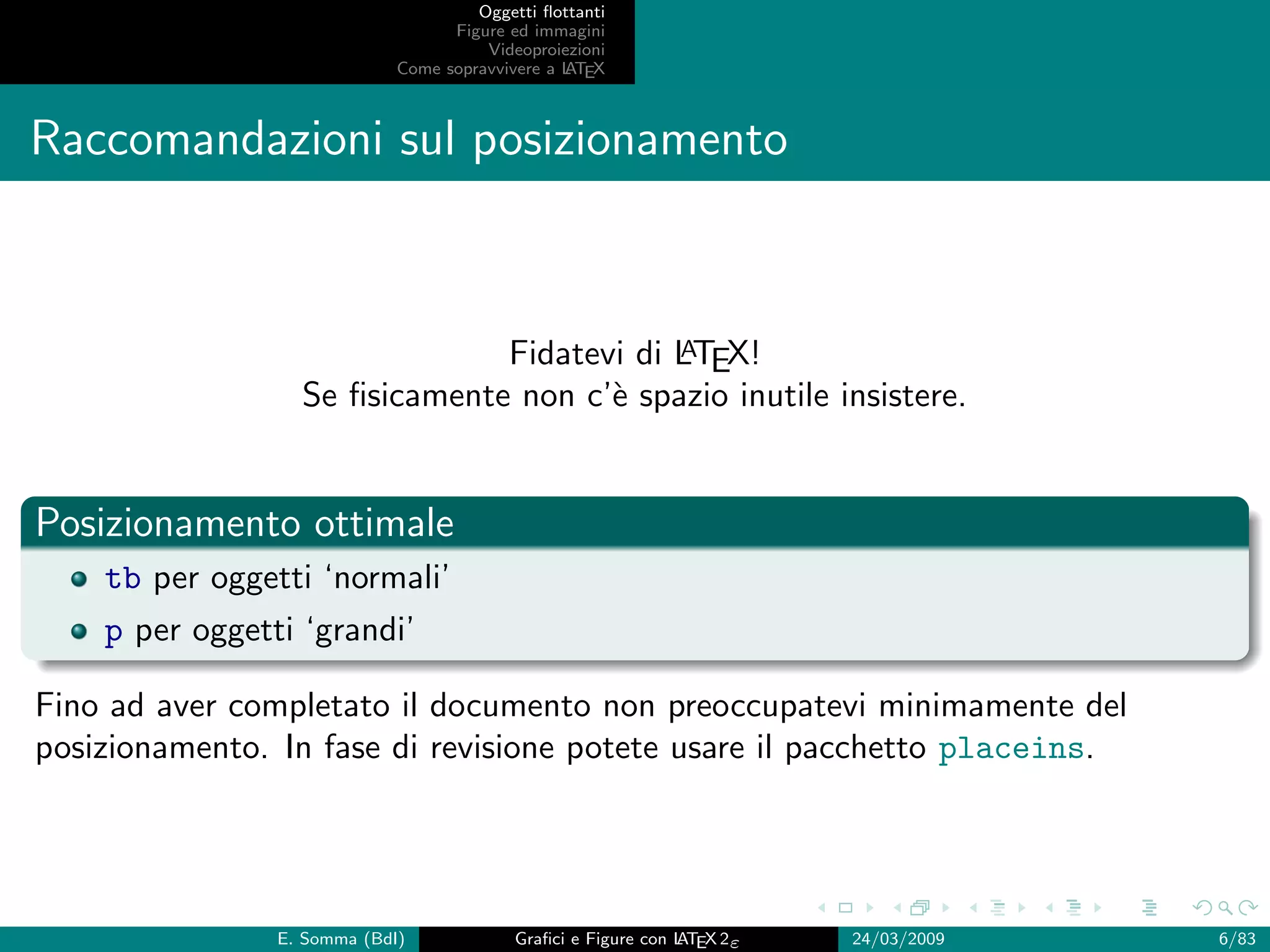 Oggetti ﬂottanti
                                   Figure ed immagini
                                       Videoproiezioni
                             Come sopravvivere a L EX
                                                 AT



Raccomandazioni sul posizionamento



                                           A
                               Fidatevi di LTEX!
                  Se ﬁsicamente non c’` spazio inutile insistere.
                                      e


Posizionamento ottimale
    tb per oggetti ‘normali’
    p per oggetti ‘grandi’

Fino ad aver completato il documento non preoccupatevi minimamente del
posizionamento. In fase di revisione potete usare il pacchetto placeins.




                E. Somma (BdI)             Graﬁci e Figure con L EX 2ε
                                                               AT        24/03/2009   6/83
 