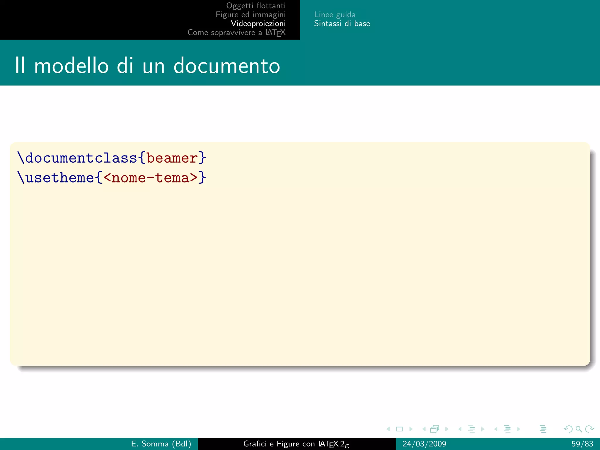 Oggetti ﬂottanti
                                Figure ed immagini       Linee guida
                                    Videoproiezioni      Sintassi di base
                          Come sopravvivere a L EX
                                              AT



Il modello di un documento


documentclass{beamer}
usetheme{nome-tema}




             E. Somma (BdI)             Graﬁci e Figure con L EX 2ε
                                                            AT              24/03/2009   59/83
 
