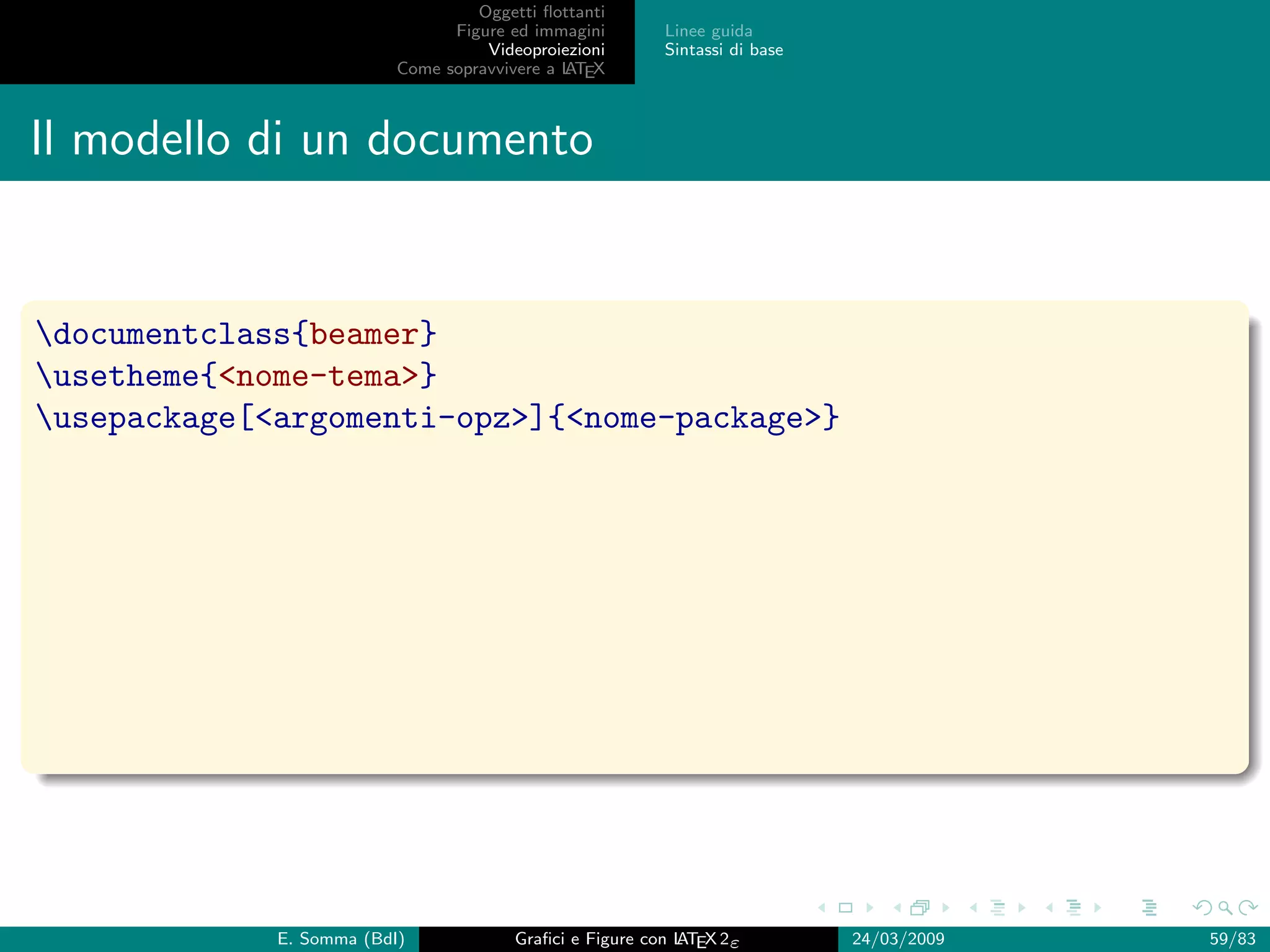 Oggetti ﬂottanti
                                Figure ed immagini       Linee guida
                                    Videoproiezioni      Sintassi di base
                          Come sopravvivere a L EX
                                              AT



Il modello di un documento


documentclass{beamer}
usetheme{nome-tema}
usepackage[argomenti-opz]{nome-package}




             E. Somma (BdI)             Graﬁci e Figure con L EX 2ε
                                                            AT              24/03/2009   59/83
 