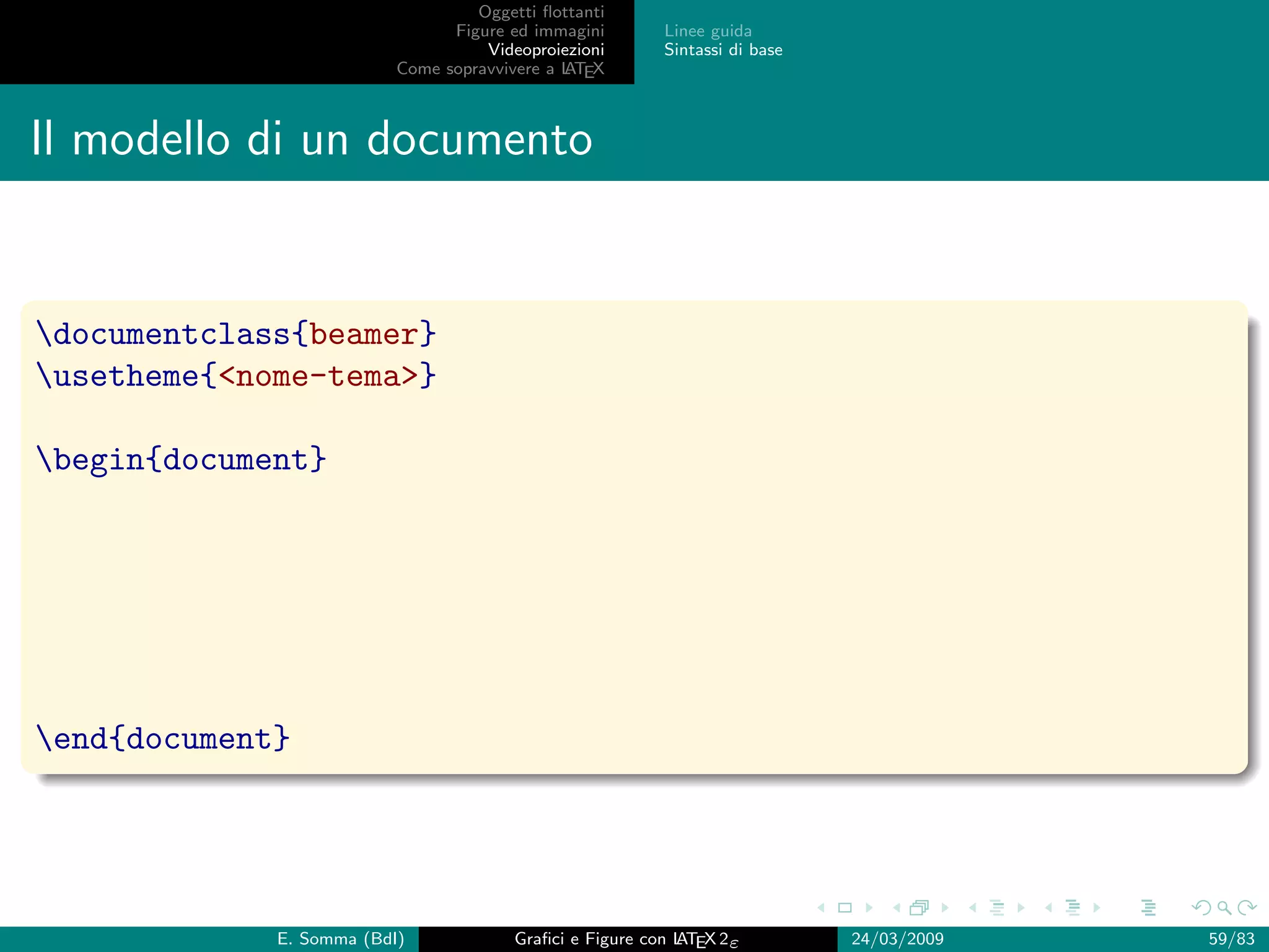 Oggetti ﬂottanti
                                Figure ed immagini       Linee guida
                                    Videoproiezioni      Sintassi di base
                          Come sopravvivere a L EX
                                              AT



Il modello di un documento


documentclass{beamer}
usetheme{nome-tema}

begin{document}




end{document}




             E. Somma (BdI)             Graﬁci e Figure con L EX 2ε
                                                            AT              24/03/2009   59/83
 
