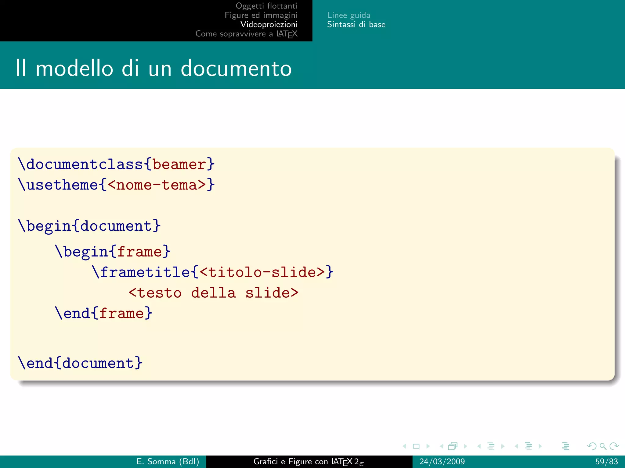 Oggetti ﬂottanti
                                Figure ed immagini       Linee guida
                                    Videoproiezioni      Sintassi di base
                          Come sopravvivere a L EX
                                              AT



Il modello di un documento


documentclass{beamer}
usetheme{nome-tema}

begin{document}
    begin{frame}
        frametitle{titolo-slide}
            testo della slide
    end{frame}

end{document}




             E. Somma (BdI)             Graﬁci e Figure con L EX 2ε
                                                            AT              24/03/2009   59/83
 