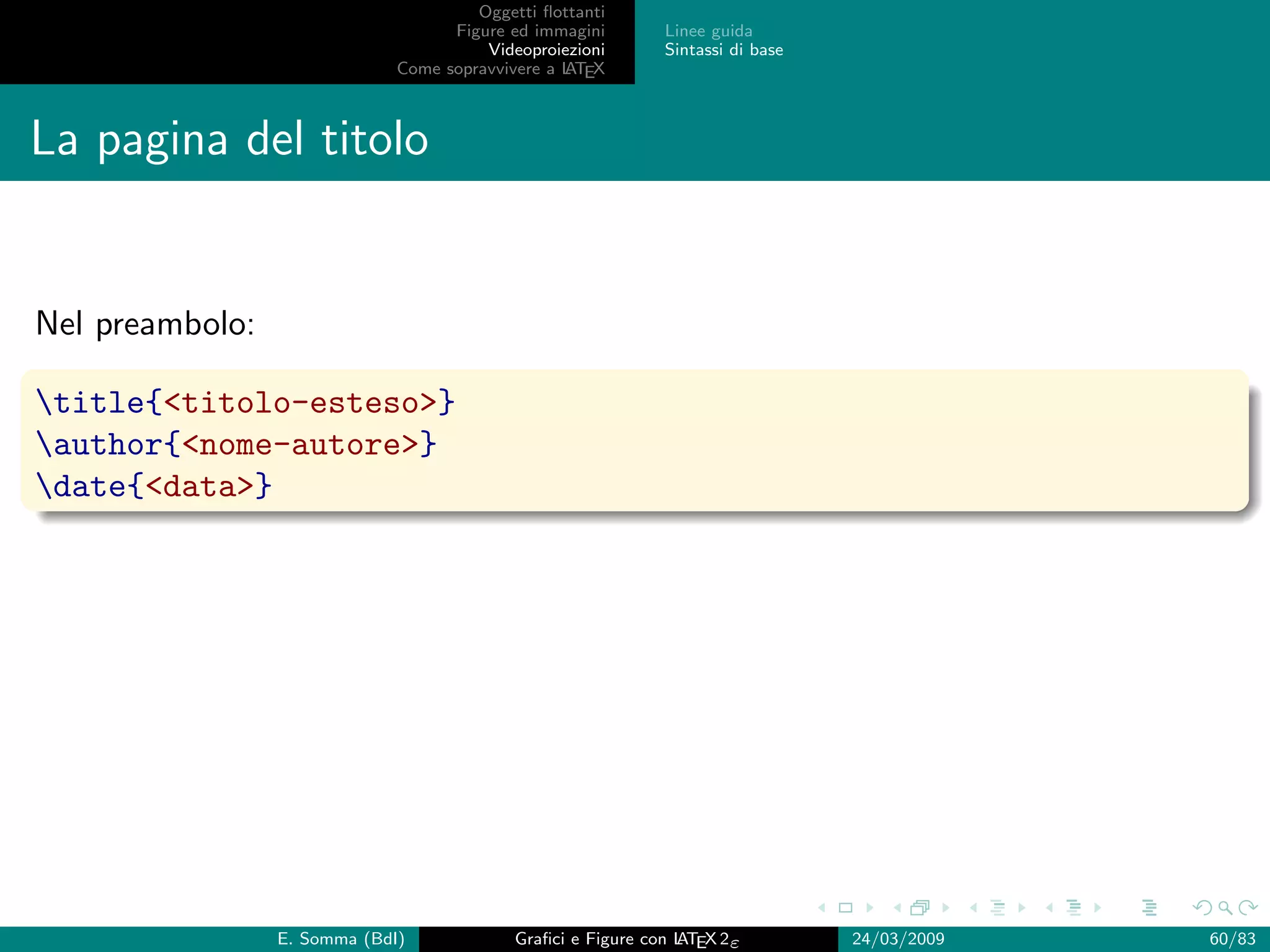 Oggetti ﬂottanti
                                    Figure ed immagini       Linee guida
                                        Videoproiezioni      Sintassi di base
                              Come sopravvivere a L EX
                                                  AT



La pagina del titolo


Nel preambolo:

title{titolo-esteso}
author{nome-autore}
date{data}




                 E. Somma (BdI)             Graﬁci e Figure con L EX 2ε
                                                                AT              24/03/2009   60/83
 