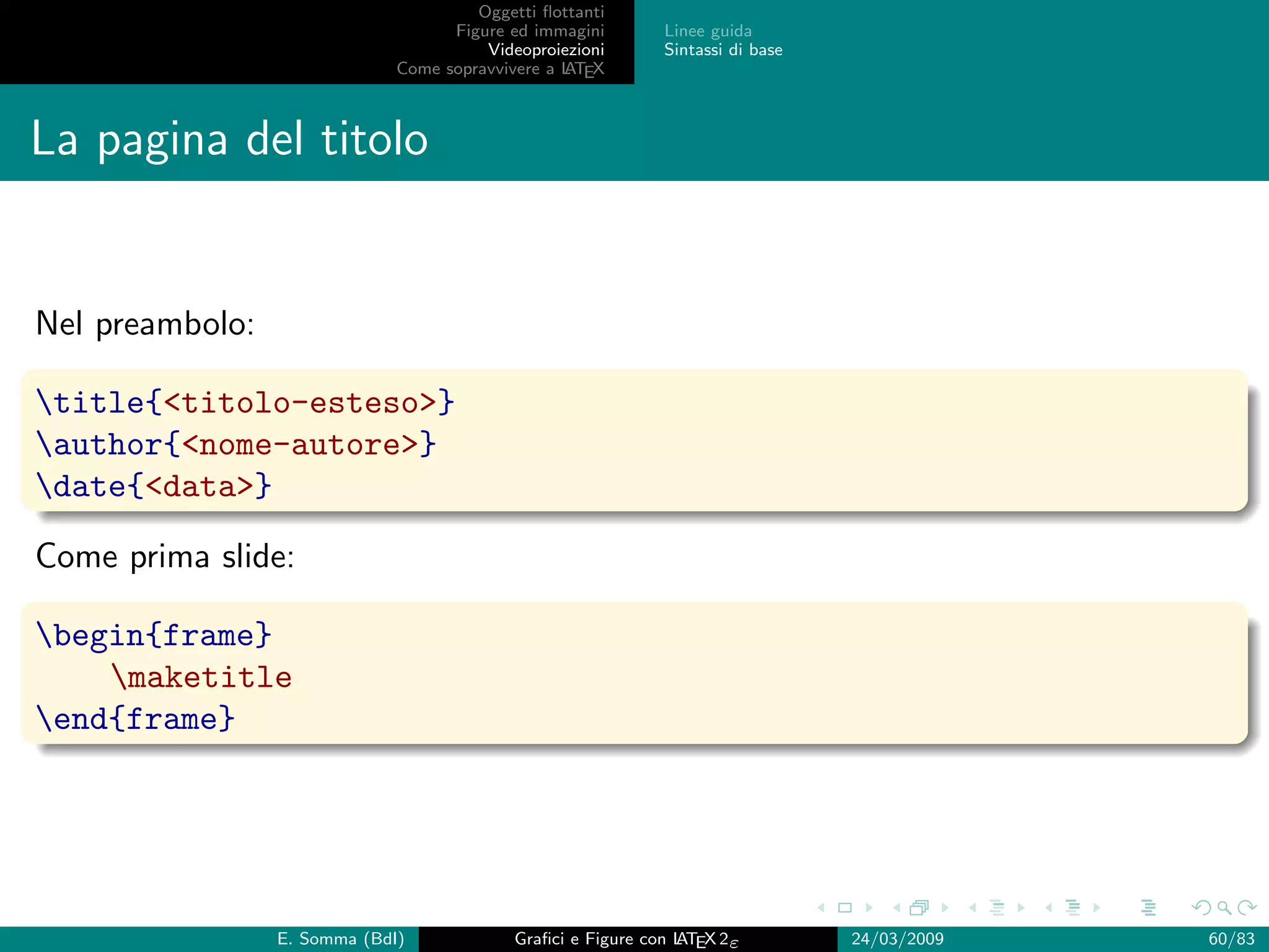 Oggetti ﬂottanti
                                    Figure ed immagini       Linee guida
                                        Videoproiezioni      Sintassi di base
                              Come sopravvivere a L EX
                                                  AT



La pagina del titolo


Nel preambolo:

title{titolo-esteso}
author{nome-autore}
date{data}

Come prima slide:

begin{frame}
    maketitle
end{frame}




                 E. Somma (BdI)             Graﬁci e Figure con L EX 2ε
                                                                AT              24/03/2009   60/83
 
