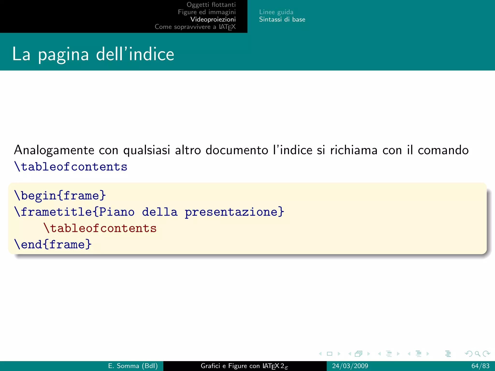 Oggetti ﬂottanti
                                   Figure ed immagini       Linee guida
                                       Videoproiezioni      Sintassi di base
                             Come sopravvivere a L EX
                                                 AT



La pagina dell’indice



Analogamente con qualsiasi altro documento l’indice si richiama con il comando
tableofcontents

begin{frame}
frametitle{Piano della presentazione}
    tableofcontents
end{frame}




                E. Somma (BdI)             Graﬁci e Figure con L EX 2ε
                                                               AT              24/03/2009   64/83
 