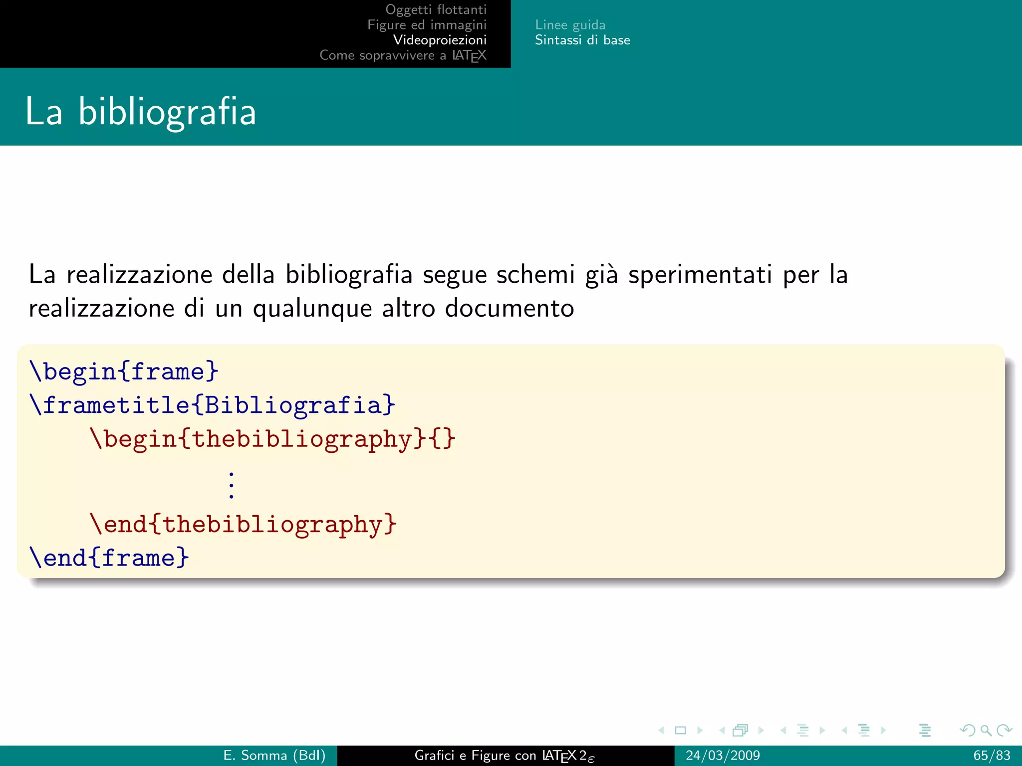 Oggetti ﬂottanti
                                   Figure ed immagini       Linee guida
                                       Videoproiezioni      Sintassi di base
                             Come sopravvivere a L EX
                                                 AT



La bibliograﬁa


La realizzazione della bibliograﬁa segue schemi gi` sperimentati per la
                                                  a
realizzazione di un qualunque altro documento

begin{frame}
frametitle{Bibliografia}
    begin{thebibliography}{}
              .
              .
              .
    end{thebibliography}
end{frame}




                E. Somma (BdI)             Graﬁci e Figure con L EX 2ε
                                                               AT              24/03/2009   65/83
 