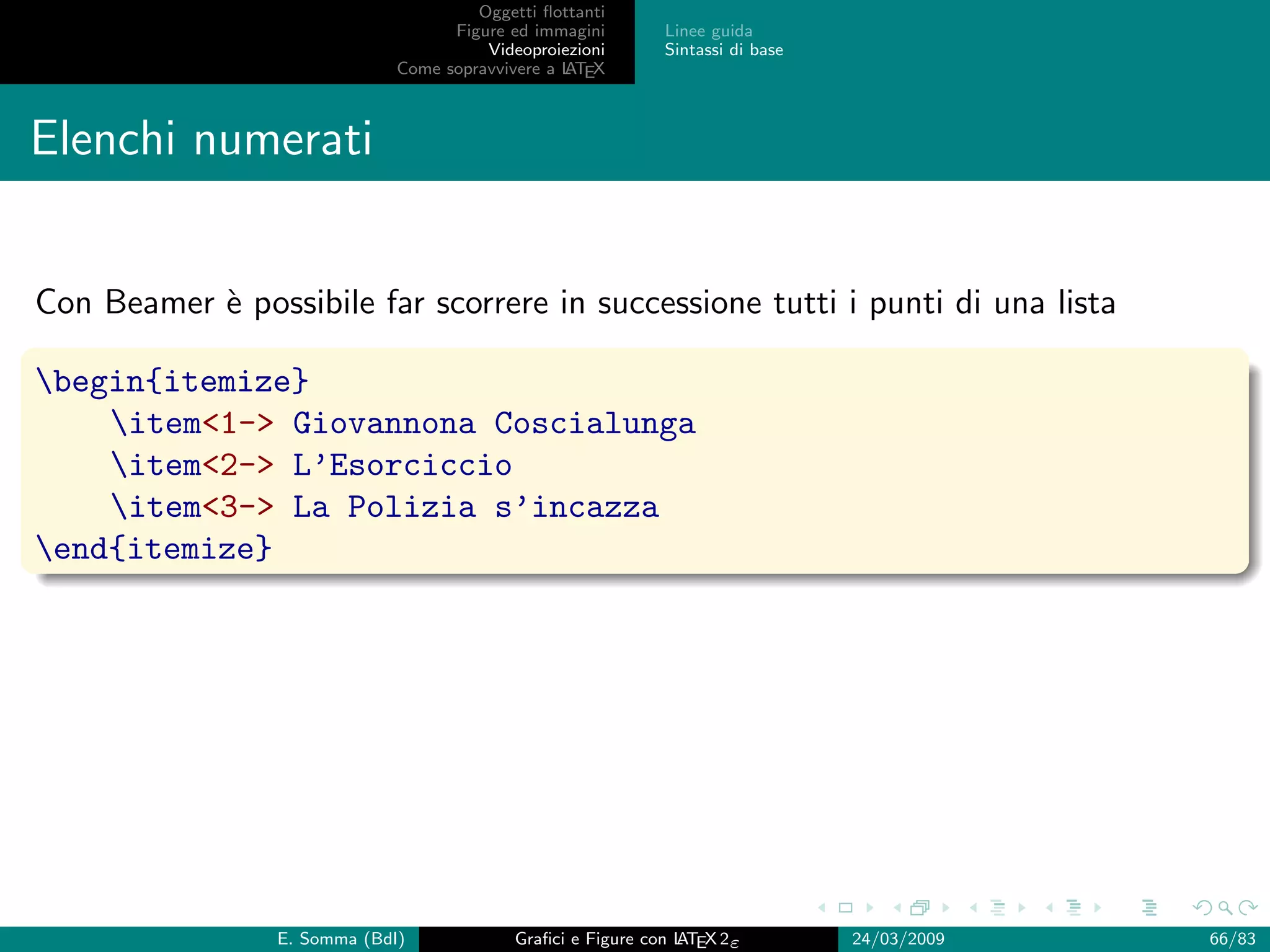 Oggetti ﬂottanti
                                    Figure ed immagini       Linee guida
                                        Videoproiezioni      Sintassi di base
                              Come sopravvivere a L EX
                                                  AT



Elenchi numerati


Con Beamer ` possibile far scorrere in successione tutti i punti di una lista
           e

begin{itemize}
    item1- Giovannona Coscialunga
    item2- L’Esorciccio
    item3- La Polizia s’incazza
end{itemize}




                 E. Somma (BdI)             Graﬁci e Figure con L EX 2ε
                                                                AT              24/03/2009   66/83
 