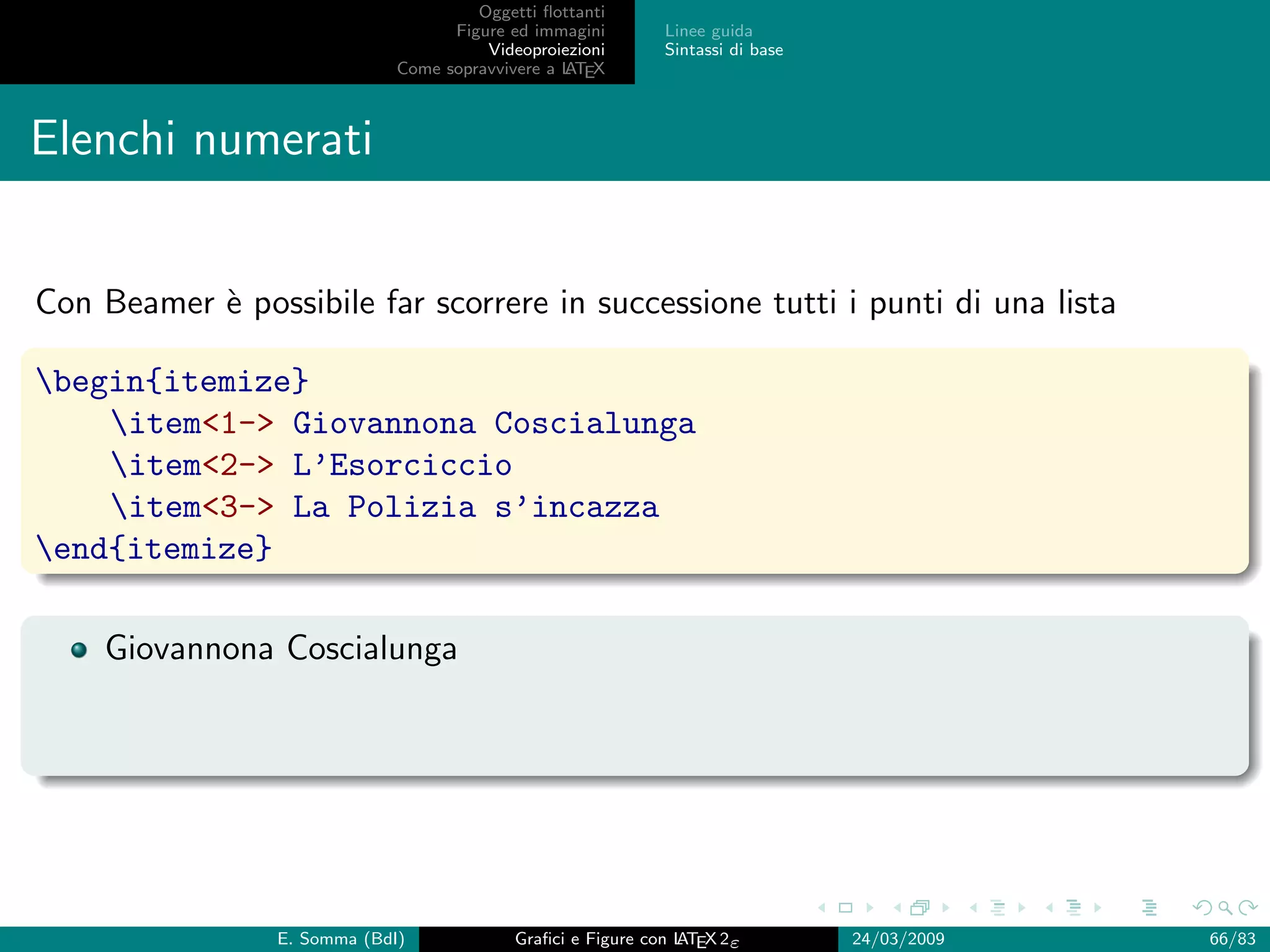 Oggetti ﬂottanti
                                    Figure ed immagini       Linee guida
                                        Videoproiezioni      Sintassi di base
                              Come sopravvivere a L EX
                                                  AT



Elenchi numerati


Con Beamer ` possibile far scorrere in successione tutti i punti di una lista
           e

begin{itemize}
    item1- Giovannona Coscialunga
    item2- L’Esorciccio
    item3- La Polizia s’incazza
end{itemize}

    Giovannona Coscialunga




                 E. Somma (BdI)             Graﬁci e Figure con L EX 2ε
                                                                AT              24/03/2009   66/83
 