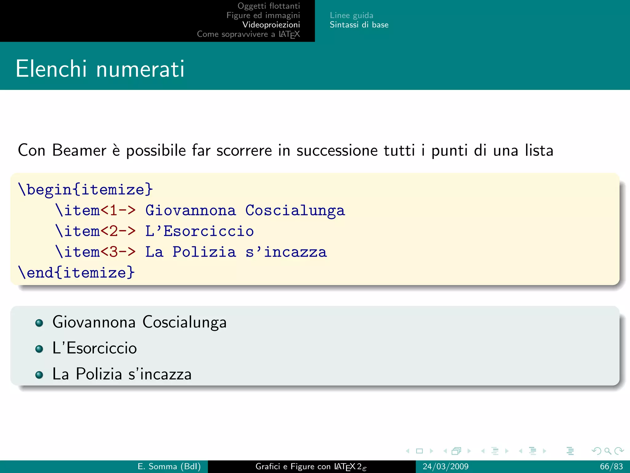 Oggetti ﬂottanti
                                      Figure ed immagini       Linee guida
                                          Videoproiezioni      Sintassi di base
                                Come sopravvivere a L EX
                                                    AT



Elenchi numerati


Con Beamer ` possibile far scorrere in successione tutti i punti di una lista
           e

begin{itemize}
    item1- Giovannona Coscialunga
    item2- L’Esorciccio
    item3- La Polizia s’incazza
end{itemize}

    Giovannona Coscialunga
    L’Esorciccio
    La Polizia s’incazza




                   E. Somma (BdI)             Graﬁci e Figure con L EX 2ε
                                                                  AT              24/03/2009   66/83
 