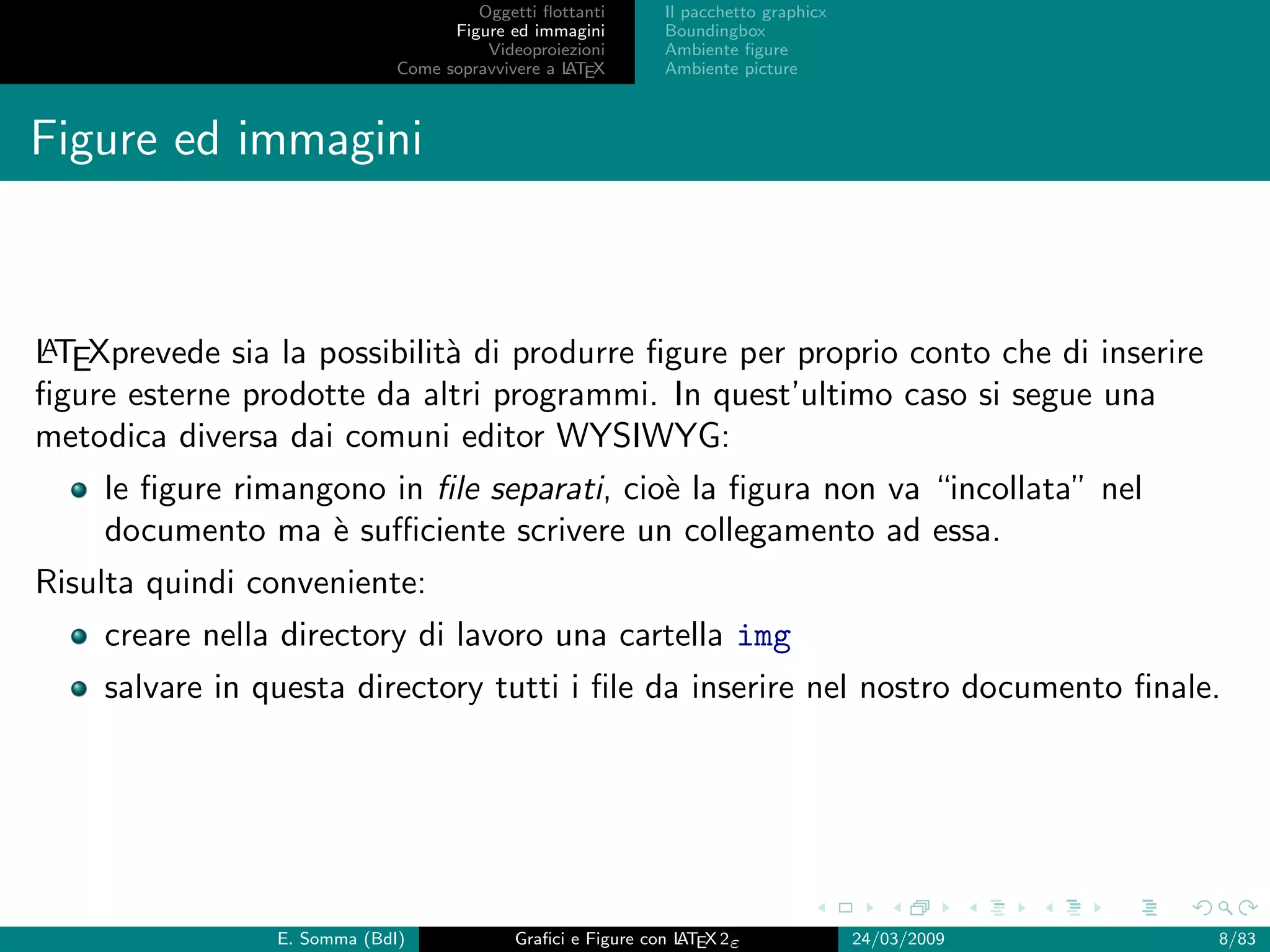 Oggetti ﬂottanti      Il pacchetto graphicx
                                   Figure ed immagini       Boundingbox
                                       Videoproiezioni      Ambiente ﬁgure
                             Come sopravvivere a L EX
                                                 AT         Ambiente picture



Figure ed immagini



A
LTEXprevede sia la possibilit` di produrre ﬁgure per proprio conto che di inserire
                             a
ﬁgure esterne prodotte da altri programmi. In quest’ultimo caso si segue una
metodica diversa dai comuni editor WYSIWYG:
    le ﬁgure rimangono in ﬁle separati, cio` la ﬁgura non va “incollata” nel
                                           e
    documento ma ` suﬃciente scrivere un collegamento ad essa.
                   e
Risulta quindi conveniente:
    creare nella directory di lavoro una cartella img
    salvare in questa directory tutti i ﬁle da inserire nel nostro documento ﬁnale.




                E. Somma (BdI)             Graﬁci e Figure con L EX 2ε
                                                               AT                   24/03/2009   8/83
 