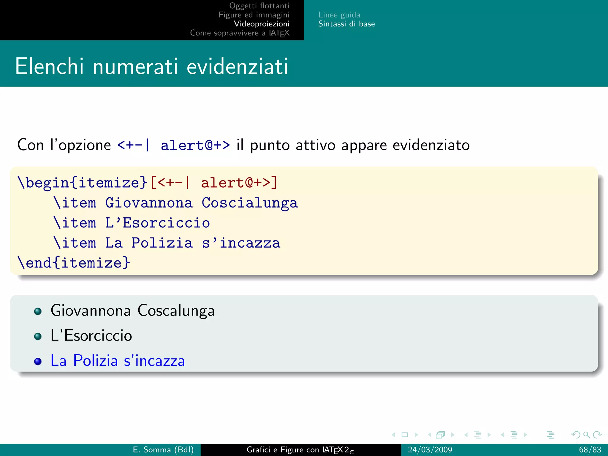 Oggetti ﬂottanti
                                      Figure ed immagini       Linee guida
                                          Videoproiezioni      Sintassi di base
                                Come sopravvivere a L EX
                                                    AT



Elenchi numerati evidenziati


Con l’opzione +-| alert@+ il punto attivo appare evidenziato

begin{itemize}[+-| alert@+]
    item Giovannona Coscialunga
    item L’Esorciccio
    item La Polizia s’incazza
end{itemize}

    Giovannona Coscalunga
    L’Esorciccio
    La Polizia s’incazza




                   E. Somma (BdI)             Graﬁci e Figure con L EX 2ε
                                                                  AT              24/03/2009   68/83
 