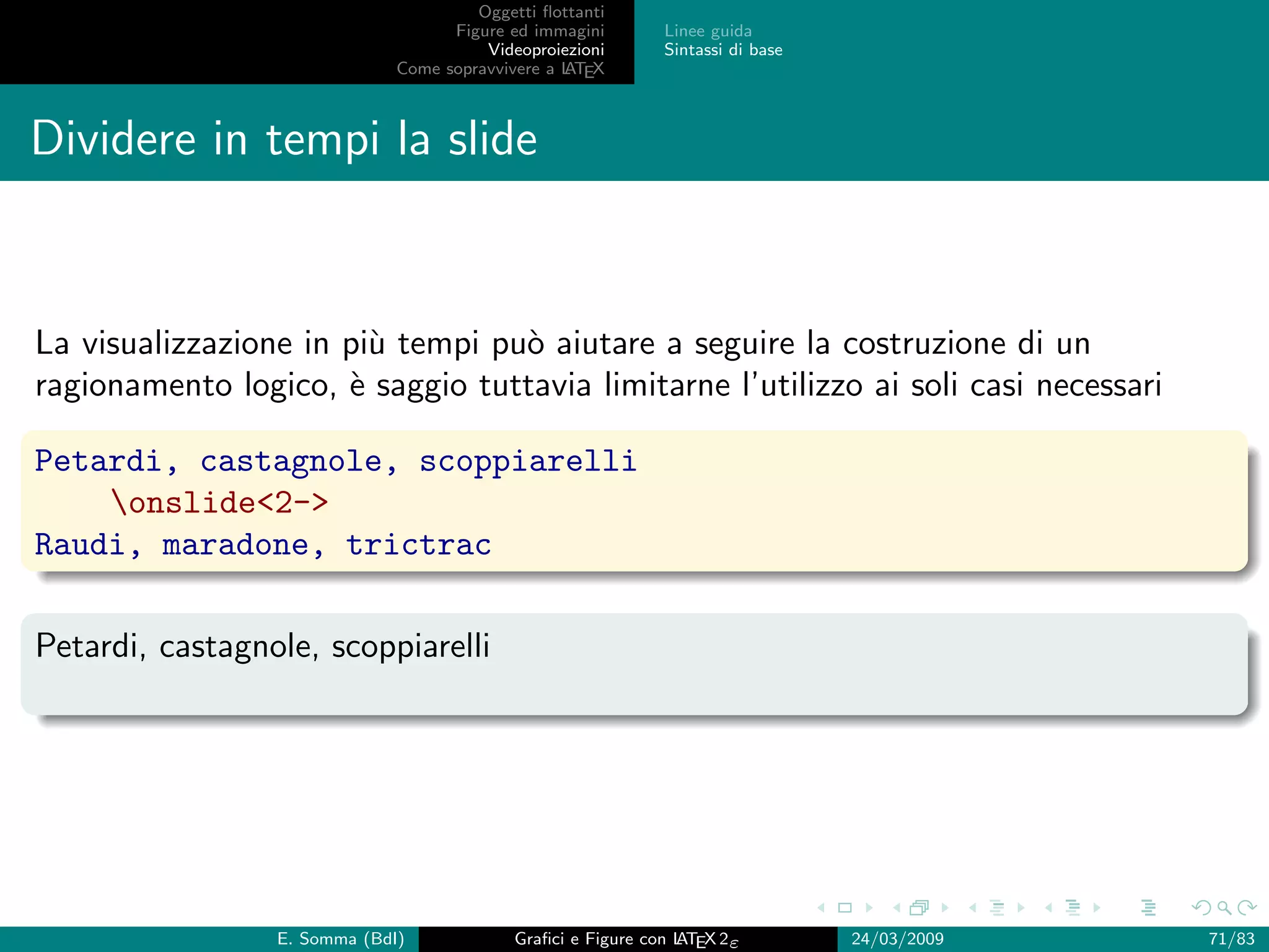 Oggetti ﬂottanti
                                    Figure ed immagini       Linee guida
                                        Videoproiezioni      Sintassi di base
                              Come sopravvivere a L EX
                                                  AT



Dividere in tempi la slide


La visualizzazione in pi` tempi pu` aiutare a seguire la costruzione di un
                        u         o
ragionamento logico, ` saggio tuttavia limitarne l’utilizzo ai soli casi necessari
                      e

Petardi, castagnole, scoppiarelli
    onslide2-
Raudi, maradone, trictrac

Petardi, castagnole, scoppiarelli




                 E. Somma (BdI)             Graﬁci e Figure con L EX 2ε
                                                                AT              24/03/2009   71/83
 