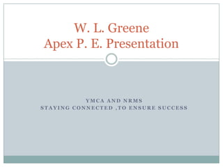 W. L. Greene
Apex P. E. Presentation



           YMCA AND NRMS
STAYING CONNECTED ,TO ENSURE SUCCESS
 