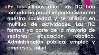 En los últimos años, las TIC han
tomado un papel importantísimo en
nuestra sociedad y se utilizan en
multitud de actividades. Las TIC
forman ya parte de la mayoría de
sectores: educación, robótica,
Administración pública, empleo y
empresas, salud