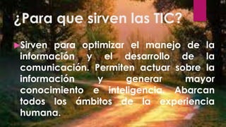 ¿Para que sirven las TIC?
Sirven para optimizar el manejo de la
información y el desarrollo de la
comunicación. Permiten actuar sobre la
información y generar mayor
conocimiento e inteligencia. Abarcan
todos los ámbitos de la experiencia
humana.