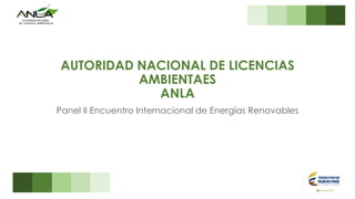 AUTORIDAD NACIONAL DE LICENCIAS
AMBIENTAES
ANLA
Panel II Encuentro Internacional de Energías Renovables
 