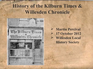 History of the Kilburn Times & 
Willesden Chronicle 
 Martin Percival 
 17 October 2012 
 Willesden Local 
History Society 
 