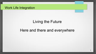 1 
Work Life Integration 
Living the Future 
Here and there and everywhere 
 