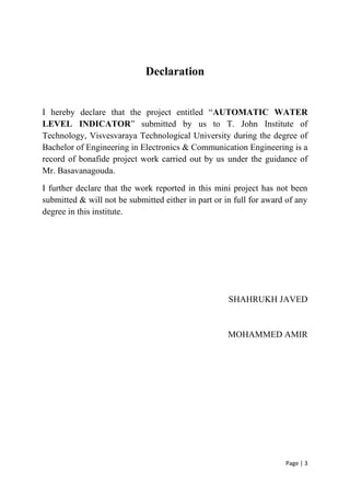 Page | 3
Declaration
I hereby declare that the project entitled “AUTOMATIC WATER
LEVEL INDICATOR” submitted by us to T. John Institute of
Technology, Visvesvaraya Technological University during the degree of
Bachelor of Engineering in Electronics & Communication Engineering is a
record of bonafide project work carried out by us under the guidance of
Mr. Basavanagouda.
I further declare that the work reported in this mini project has not been
submitted & will not be submitted either in part or in full for award of any
degree in this institute.
SHAHRUKH JAVED
MOHAMMED AMIR
 