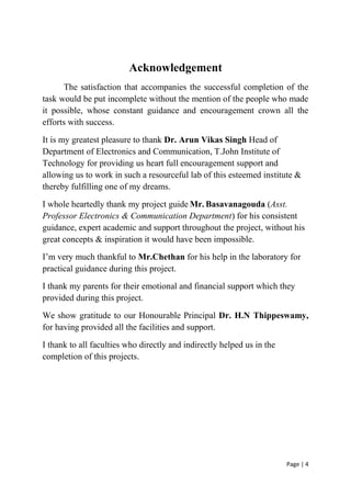Page | 4
Acknowledgement
The satisfaction that accompanies the successful completion of the
task would be put incomplete without the mention of the people who made
it possible, whose constant guidance and encouragement crown all the
efforts with success.
It is my greatest pleasure to thank Dr. Arun Vikas Singh Head of
Department of Electronics and Communication, T.John Institute of
Technology for providing us heart full encouragement support and
allowing us to work in such a resourceful lab of this esteemed institute &
thereby fulfilling one of my dreams.
I whole heartedly thank my project guide Mr. Basavanagouda (Asst.
Professor Electronics & Communication Department) for his consistent
guidance, expert academic and support throughout the project, without his
great concepts & inspiration it would have been impossible.
I’m very much thankful to Mr.Chethan for his help in the laboratory for
practical guidance during this project.
I thank my parents for their emotional and financial support which they
provided during this project.
We show gratitude to our Honourable Principal Dr. H.N Thippeswamy,
for having provided all the facilities and support.
I thank to all faculties who directly and indirectly helped us in the
completion of this projects.
 
