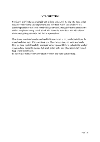 Page | 5
INTRODUCTION
Nowadays everybody has overhead tank at their homes, but the one who has a water
tank above knows the kind of problems that they face. Water tank overflow is a
common problem which leads to the wastage of water. Being electronics enthusiastic
made a simple and handy circuit which will detect the water level and will raise an
alarm upon getting the water tank full or a preset level.
This simple transistor based water level indicator circuit is very useful to indicate the
water levels in a tank. Whenever tank gets filled, we get alerts on particular levels.
Here we have created levels by alarms & we have added LEDs to indicate the level of
water and one buzzer to indicate full level. When tanks gets filled completely we get
beep sound from buzzer.
So now we do not have to worry about overflow and water out anymore.
 