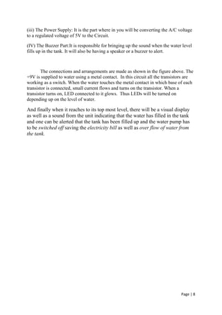 Page | 8
(iii) The Power Supply: It is the part where in you will be converting the A/C voltage
to a regulated voltage of 5V to the Circuit.
(IV) The Buzzer Part:It is responsible for bringing up the sound when the water level
fills up in the tank. It will also be having a speaker or a buzzer to alert.
The connections and arrangements are made as shown in the figure above. The
+9V is supplied to water using a metal contact. In this circuit all the transistors are
working as a switch. When the water touches the metal contact in which base of each
transistor is connected, small current flows and turns on the transistor. When a
transistor turns on, LED connected to it glows. Thus LEDs will be turned on
depending up on the level of water.
And finally when it reaches to its top most level, there will be a visual display
as well as a sound from the unit indicating that the water has filled in the tank
and one can be alerted that the tank has been filled up and the water pump has
to be switched off saving the electricity bill as well as over flow of water from
the tank.
 