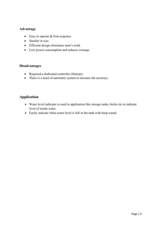 Page | 9
Advantage
 Easy to operate & Fast response.
 Smaller in size.
 Efficient design eliminates man’s work.
 Low power consumption and reduces wastage.
Disadvantages
 Required a dedicated controller (Human).
 There is a need of automatic system to increase the accuracy.
Application
 Water level indicator is used in application like storage tanks, boiler etc to indicate
level of inside water.
 Easily indicate when water level is full in the tank with beep sound.
 
