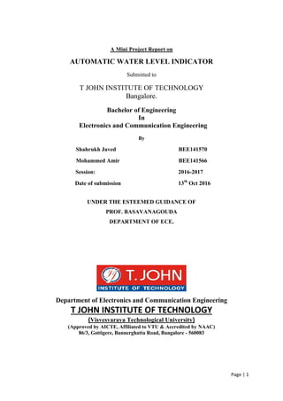 Page | 1
A Mini Project Report on
AUTOMATIC WATER LEVEL INDICATOR
Submitted to
T JOHN INSTITUTE OF TECHNOLOGY
Bangalore.
Bachelor of Engineering
In
Electronics and Communication Engineering
By
Shahrukh Javed BEE141570
Mohammed Amir BEE141566
Session: 2016-2017
Date of submission 13th
Oct 2016
UNDER THE ESTEEMED GUIDANCE OF
PROF. BASAVANAGOUDA
DEPARTMENT OF ECE.
Department of Electronics and Communication Engineering
T JOHN INSTITUTE OF TECHNOLOGY
(Visvesvaraya Technological University)
(Approved by AICTE, Affiliated to VTU & Accredited by NAAC)
86/3, Gottigere, Bannerghatta Road, Bangalore - 560083
 