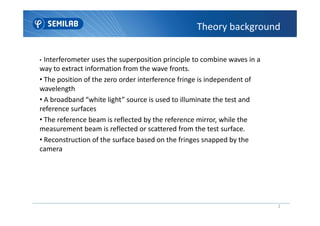 Theory background
• Interferometer uses the superposition principle to combine waves in a
way to extract information from the wave fronts.
• The position of the zero order interference fringe is independent of
wavelength
• A broadband “white light” source is used to illuminate the test and
reference surfaces
2
reference surfaces
• The reference beam is reflected by the reference mirror, while the
measurement beam is reflected or scattered from the test surface.
• Reconstruction of the surface based on the fringes snapped by the
camera
 