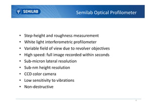 • Step-height and roughness measurement
• White light interferometric profilometer
• Variable field of view due to revolver objectives
• High speed: full image recorded within seconds
Semilab Optical Profilometer
4
• High speed: full image recorded within seconds
• Sub-micron lateral resolution
• Sub-nm height resolution
• CCD color camera
• Low sensitivity to vibrations
• Non-destructive
 