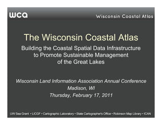 The Wisconsin Coastal Atlas
  Building the Coastal Spatial Data Infrastructure
       to Promote Sustainable Management
                of the Great Lakes


Wisconsin Land Information Association Annual Conference
                      Madison, WI
              Thursday, February 17, 2011
 