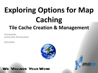 We Visualize Your World Exploring Options for Map Caching Tile Cache Creation & Management Presented By: Jeremy Holt,  GIS Consultant 02/17/2011 
