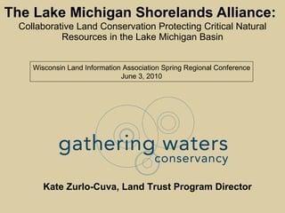 The Lake Michigan Shorelands Alliance:   Collaborative Land Conservation Protecting Critical Natural Resources in the Lake Michigan Basin Kate Zurlo-Cuva, Land Trust Program Director Wisconsin Land Information Association Spring Regional Conference June 3, 2010 