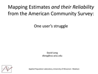 Mapping Estimates and their Reliability
from the American Community Survey:

               One user’s struggle




                             David Long
                         dlong@ssc.wisc.edu




         Applied Population Laboratory, University of Wisconsin –Madison
 