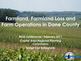 Farmland, Farmland Loss and Farm Operations in Dane County WLIA conference - February 2011 Capital Area Regional Planning Commission Bridgit Van Belleghem 