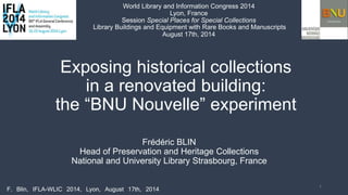 Exposing historical collections
in a renovated building:
the “BNU Nouvelle” experiment
Frédéric BLIN
Head of Preservation and Heritage Collections
National and University Library Strasbourg, France
1
F. Blin, IFLA-WLIC 2014, Lyon, August 17th, 2014
World Library and Information Congress 2014
Lyon, France
Session Special Places for Special Collections
Library Buildings and Equipment with Rare Books and Manuscripts
August 17th, 2014
 