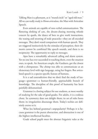 Kató Lomb / 9
Talking Man is a pleonasm, as is “round circle” or “aged old man.”
All we can really study is Homo articulans, the Man with Articulate
Speech.
Even animals are capable of non-verbal communication. The
flattering slinking of cats, the dream-chasing morning whistle
concert by quails, the dance of bees to give work instructions,
the teasing and strutting of male peacocks—they are all encoded
messages. They don’t stand comparison with human speech. They
are triggered instinctively by the stimulus of perception, their ele-
ments cannot be combined like speech sounds, and there is no
reciprocity: The opportunity to reply to messages.
Apes have a remarkably advanced calling and alarm system.
Yet no one has ever succeeded in teaching them, even the smartest
ones, to speak. An American couple, the Gardners, got the closest
with a chimpanzee. The chimp was able to communicate at an
elementary level with sign language, using her fingers. But articu-
lated speech is a species-specific feature of humans.
It is a sad contradiction that we don’t find the study of lan-
guage—grammar—a human-friendly, approachable branch of
knowledge. The discipline of this proof of humanity has been
painfully dehumanized.
Grammar is a boring subject for our students, at most worthy
of studying for the sake of good grades. For adults, it is a tedious
chore. Its symmetry does not delight them; its set of rules bores
them; its irregularities discourage them. Today’s techies are defi-
nitely averse to it.
What lies behind grammar’s unpopularity? Perhaps it is be-
cause grammar is the purest abstraction, and abstraction is one of
the highest intellectual faculties.
Grade school pupils meet the abstract linguistic rules at the
 