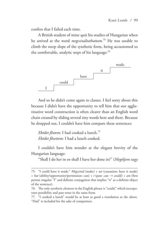 Kató Lomb / 99
confess that I failed each time.
A British student of mine quit his studies of Hungarian when
he arrived at the word megcsináltathattam.75
He was unable to
climb the steep slope of the synthetic form, being accustomed to
the comfortable, analytic steps of his language:76
made.
it
have
could
I
And so he didn’t come again to classes. I feel sorry about this
because I didn’t have the opportunity to tell him that our agglu-
tinative word construction is often clearer than an English word
chain created by sliding several tiny words here and there. Because
he dropped out, I couldn’t have him compare these sentences:
Ebédet főztem: I had cooked a lunch.77
Ebédet főzettem: I had a lunch cooked.
I couldn’t have him wonder at the elegant brevity of the
Hungarian language:
“Shall I do her in or shall I have her done in?” (Megöljem vagy
75.	 “I could have it made.” Megcsinál (make) + tat (causation: have it made)
+ hat (ability/opportunity/permission: can) + t (past: can → could) + am (first
person singular “I” and definite conjugation that implies “it” as a definite object
of the sentence).
76.	 The only synthetic element in the English phrase is “could,” which incorpo-
rates possibility and past tense in the same form.
77.	 “I cooked a lunch” would be at least as good a translation as the above.
“Had” is included for the sake of comparison.
 