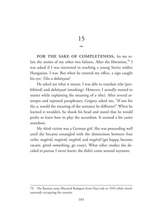 101
15
~
for the sake of completeness, let me re-
late the stories of my other two failures. After the liberation,79
I
was asked if I was interested in teaching a young Soviet soldier
Hungarian. I was. But when he entered my office, a sign caught
his eye: Tilos a dohányzás!
He asked me what it meant. I was able to translate tilos (pro-
hibited) and dohányzás (smoking). However, I actually started to
stutter while explaining the meaning of a (the). After several at-
tempts and repeated paraphrases, Grigory asked me, “If not for
the a, would the meaning of the sentence be different?” When he
learned it wouldn’t, he shook his head and stated that he would
prefer to learn how to play the accordion. It seemed a bit easier
somehow.
My third victim was a German girl. She was proceeding well
until she became entangled with the distinctions between four
verbs: megörül, megürül, megőröl, and megőrül (get happy, become
vacant, grind something, go crazy). What other studies she de-
cided to pursue I never knew; she didn’t come around anymore.
79.	 The Russian army liberated Budapest from Nazi rule in 1945 while simul-
taneously occupying the country.
 