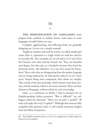 103
16
~
the simplification of languages—their
progress from synthetic to analytic forms—takes place in some
languages virtually before our eyes.
Complex, agglutinating, and inflecting forms are gradually
dropping out. Let me cite a simple example.
Taught by teachers and used by writers, so-called simple past
tenses (that is, expressed in a single word) are used less and less
in everyday life. Two examples are ich sah and je vis (I saw) from
the German verb sehen and the French voir. They are beautiful
and elegant, but they give us a headache because they bend the
dictionary form—the infinitive—in a way that cannot be formu-
lated. That is why they are disappearing from the spoken language
and are being replaced by ich habe gesehen and j’ai vu (cf. I have
seen). Despite being more compound, these forms are simpler:
They consist of the past participle, which learners must learn any-
way, and the auxiliary, which is of course essential. These are basic
elements of language, without which we can’t even budge.
Once, at a conference in Berlin, I had to interpret for an
English-speaking Indian presenter. “Was it difficult?” my col-
leagues asked me afterward. “Wenn nur ein jeder so spräche! ” (If
only each spake this way!) I replied.80
Although this sentence fully
complied with grammar rules, it still evoked enormous laugher
from my fellow interpreters.
80.	 The English translation above is a bit of an exaggeration. Lomb’s usage was
literary but not obsolete.
 