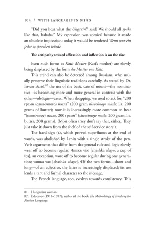 104 / with languages in mind
“Did you hear what the Ungarin81
said? We should all spake
like that, hahaha!” My expression was comical because it made
an obsolete impression; today it would be rendered Wenn nur ein
jeder so sprechen würde.
The antipathy toward affixation and inflection is on the rise
Even such forms as Katis Mutter (Kati’s mother) are slowly
being displaced by the form die Mutter von Kati.
This trend can also be detected among Russians, who usu-
ally preserve their linguistic traditions carefully. As stated by Dr.
István Banó,82
the use of the basic case of nouns—the nomina-
tive—is becoming more and more general in contrast with the
other—oblique—cases. When shopping, we used to ask for “200
грамм (сливочного) масла” (200 gram slivochnogo masla; lit. 200
grams of butter); now it is increasingly more common to hear
“(сливочное) масло, 200 грамм” (slivochnoye maslo, 200 gram; lit.
butter, 200 grams). (Most often they don’t say that, either. They
just take it down from the shelf of the self-service store.)
The hard sign (ъ), which proved superfluous at the end of
words, was abolished by Lenin with a single stroke of the pen.
Verb arguments that differ from the general rule and logic slowly
wear off to become regular. Чашка чаю [chashka chayu, a cup of
tea], an exception, wore off to become regular during one genera-
tion: чашка чая [chashka chaya]. Of the two forms—short and
long—of an adjective, the latter is increasingly displaced; its use
lends a tart and formal character to the message.
The French language, too, evolves towards consistency. This
81.	 Hungarian woman.
82.	 Educator (1918–1987); author of the book The Methodology of Teaching the
Russian Language.
 