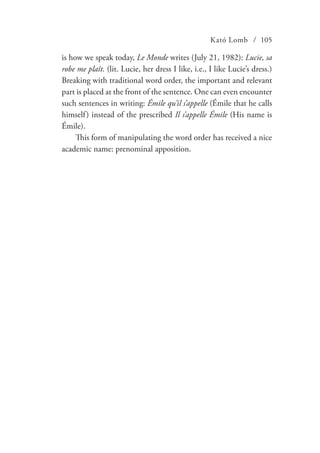 Kató Lomb / 105
is how we speak today, Le Monde writes (July 21, 1982): Lucie, sa
robe me plaît. (lit. Lucie, her dress I like, i.e., I like Lucie’s dress.)
Breaking with traditional word order, the important and relevant
part is placed at the front of the sentence. One can even encounter
such sentences in writing: Émile qu’il s’appelle (Émile that he calls
himself) instead of the prescribed Il s’appelle Émile (His name is
Émile).
This form of manipulating the word order has received a nice
academic name: prenominal apposition.
 