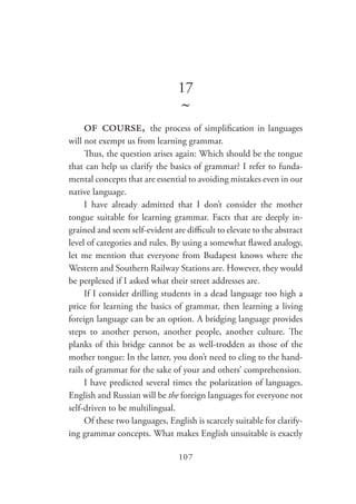 107
17
~
of course, the process of simplification in languages
will not exempt us from learning grammar.
Thus, the question arises again: Which should be the tongue
that can help us clarify the basics of grammar? I refer to funda-
mental concepts that are essential to avoiding mistakes even in our
native language.
I have already admitted that I don’t consider the mother
tongue suitable for learning grammar. Facts that are deeply in-
grained and seem self-evident are difficult to elevate to the abstract
level of categories and rules. By using a somewhat flawed analogy,
let me mention that everyone from Budapest knows where the
Western and Southern Railway Stations are. However, they would
be perplexed if I asked what their street addresses are.
If I consider drilling students in a dead language too high a
price for learning the basics of grammar, then learning a living
foreign language can be an option. A bridging language provides
steps to another person, another people, another culture. The
planks of this bridge cannot be as well-trodden as those of the
mother tongue: In the latter, you don’t need to cling to the hand-
rails of grammar for the sake of your and others’ comprehension.
I have predicted several times the polarization of languages.
English and Russian will be the foreign languages for everyone not
self-driven to be multilingual.
Of these two languages, English is scarcely suitable for clarify-
ing grammar concepts. What makes English unsuitable is exactly
 