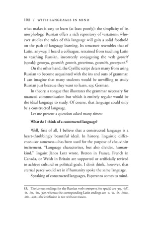 108 / with languages in mind
what makes it easy to learn (at least poorly): the simplicity of its
morphology. Russian offers a rich repository of variations: who-
ever studies the rules of this language will gain a solid foothold
on the path of language learning. Its structure resembles that of
Latin, anyway. I heard a colleague, retrained from teaching Latin
to teaching Russian, incorrectly conjugating the verb govorit’
(speak): govoryu, govorish, govorit, govorimus, govoritis, govoryant.83
On the other hand, the Cyrillic script deters many from using
Russian to become acquainted with the ins and outs of grammar.
I can imagine that many students would be unwilling to study
Russian just because they want to learn, say, German.
In theory, a tongue that illustrates the grammar necessary for
nuanced communication but which is entirely regular would be
the ideal language to study. Of course, that language could only
be a constructed language.
Let me present a question asked many times:
What do I think of a constructed language?
Well, first of all, I believe that a constructed language is a
heart-throbbingly beautiful ideal. In history, linguistic differ-
ence—or sameness—has been used for the purpose of chauvinist
incitement. “Language characterizes, but also divides, human-
kind,” linguist János Lotz wrote. Breton in France, French in
Canada, or Welsh in Britain are supported or artificially revived
to achieve cultural or political goals. I don’t think, however, that
eternal peace would set in if humanity spoke the same language.
Speaking of constructed languages, Esperanto comes to mind.
83.	 The correct endings for the Russian verb говорить (to speak) are -yu, -ish’,
-it, -im, -ite, -yat, whereas the corresponding Latin endings are -o, -is, -it, -imus,
-itis, -unt—the confusion is not without reason.
 