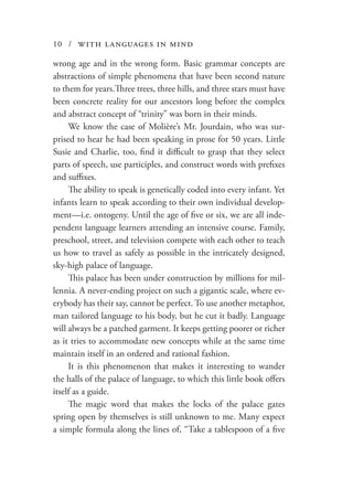 10 / with languages in mind
wrong age and in the wrong form. Basic grammar concepts are
abstractions of simple phenomena that have been second nature
to them for years.Three trees, three hills, and three stars must have
been concrete reality for our ancestors long before the complex
and abstract concept of “trinity” was born in their minds.
We know the case of Molière’s Mr. Jourdain, who was sur-
prised to hear he had been speaking in prose for 50 years. Little
Susie and Charlie, too, find it difficult to grasp that they select
parts of speech, use participles, and construct words with prefixes
and suffixes.
The ability to speak is genetically coded into every infant. Yet
infants learn to speak according to their own individual develop-
ment—i.e. ontogeny. Until the age of five or six, we are all inde-
pendent language learners attending an intensive course. Family,
preschool, street, and television compete with each other to teach
us how to travel as safely as possible in the intricately designed,
sky-high palace of language.
This palace has been under construction by millions for mil-
lennia. A never-ending project on such a gigantic scale, where ev-
erybody has their say, cannot be perfect. To use another metaphor,
man tailored language to his body, but he cut it badly. Language
will always be a patched garment. It keeps getting poorer or richer
as it tries to accommodate new concepts while at the same time
maintain itself in an ordered and rational fashion.
It is this phenomenon that makes it interesting to wander
the halls of the palace of language, to which this little book offers
itself as a guide.
The magic word that makes the locks of the palace gates
spring open by themselves is still unknown to me. Many expect
a simple formula along the lines of, “Take a tablespoon of a five
 