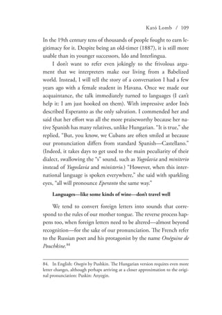 Kató Lomb / 109
In the 19th century tens of thousands of people fought to earn le-
gitimacy for it. Despite being an old-timer (1887), it is still more
usable than its younger successors, Ido and Interlingua.
I don’t want to refer even jokingly to the frivolous argu-
ment that we interpreters make our living from a Babelized
world. Instead, I will tell the story of a conversation I had a few
years ago with a female student in Havana. Once we made our
acquaintance, the talk immediately turned to languages (I can’t
help it: I am just hooked on them). With impressive ardor Inés
described Esperanto as the only salvation. I commended her and
said that her effort was all the more praiseworthy because her na-
tive Spanish has many relatives, unlike Hungarian. “It is true,” she
replied, “But, you know, we Cubans are often smiled at because
our pronunciation differs from standard Spanish—Castellano.”
(Indeed, it takes days to get used to the main peculiarity of their
dialect, swallowing the “s” sound, such as Yugolavia and miniterio
instead of Yugoslavia and ministerio.) “However, when this inter-
national language is spoken everywhere,” she said with sparkling
eyes, “all will pronounce Eperanto the same way.”
Languages—like some kinds of wine—don’t travel well
We tend to convert foreign letters into sounds that corre-
spond to the rules of our mother tongue. The reverse process hap-
pens too, when foreign letters need to be altered—almost beyond
recognition—for the sake of our pronunciation. The French refer
to the Russian poet and his protagonist by the name Onéguine de
Pouchkine.84
84.	 In English: Onegin by Pushkin. The Hungarian version requires even more
letter changes, although perhaps arriving at a closer approximation to the origi-
nal pronunciation: Puskin: Anyegin.
 