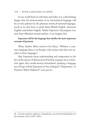 110 / with languages in mind
In our world built on television and radio, it is a diminishing
danger that the pronunciation of an international language will
be cut into splinters by the phonetic norms of national languages,
much as we now have to speak about British English, American
English, and Indian English. Maybe Esperanto will progress over
time from affixation toward analytic. I can imagine that
Esperanto will be the language that clarifies the most important
concepts of grammar
Writer Sándor Márai noted in his Diary, “Without a com-
mon language there is no Europe, only nations that hate one an-
other in forty languages.”
May Esperanto mean understanding and cooperation in the
face of the specter of destruction! If nuclear weapons were to deto-
nate again, they would destroy humankind, speaking a language
not of hope (which Esperanto is) but of despair (“Desperanto,” as
Professor Walter Hallstein85
once put it).
85.	 German academic, diplomat, and politician, one of the founding fathers of
the European Union (1901–1982).
 