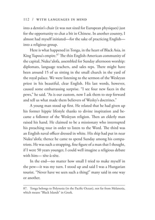 112 / with languages in mind
into a dentist’s chair (it was not sized for European physiques) just
for the opportunity to chat a bit in Chinese. In another country, I
almost had myself initiated—for the sake of practicing English—
into a religious group.
Here is what happened in Tonga, in the heart of Black Asia, in
King Tupou’s empire.87
The thin English-American community of
the capital, Nukuʻalofa, assembled for Sunday afternoon worship:
diplomats, language teachers, and sales reps. There might have
been around 15 of us sitting in the small church in the yard of
the royal palace. We were listening to the sermon of the Wesleyan
priest in his beautiful, clear English. His last words, however,
caused some embarrassing surprise. “I see four new faces in the
pews,” he said. “As is our custom, now I ask them to step forward
and tell us what made them believers of Wesley’s doctrines.”
A young man stood up first. He related that he had given up
his former hippie lifestyle thanks to divine inspiration and be-
came a follower of the Wesleyan religion. Then an elderly man
raised his hand. He claimed to be a missionary who interrupted
his preaching tour in order to listen to the Word. The third was
an English naval officer dressed in white. His ship had put in near
Nukuʻalofa; thence he came to spend Sunday among his compa-
triots. He was such a strapping, fine figure of a man that I thought,
if I were 50 years younger, I could well imagine a religious debate
with him— tête-à-tête.
In the end—no matter how small I tried to make myself in
the pew—it was my turn. I stood up and said I was a Hungarian
tourist. “Never have we seen such a thing!” many said in one way
or another.
87.	 Tonga belongs to Polynesia (in the Pacific Ocean), not far from Melanesia,
which means “Black Islands” in Greek.
 