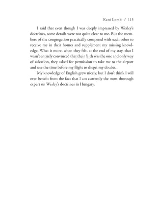 Kató Lomb / 113
I said that even though I was deeply impressed by Wesley’s
doctrines, some details were not quite clear to me. But the mem-
bers of the congregation practically competed with each other to
receive me in their homes and supplement my missing knowl-
edge. What is more, when they felt, at the end of my stay, that I
wasn’t entirely convinced that their faith was the one and only way
of salvation, they asked for permission to take me to the airport
and use the time before my flight to dispel my doubts.
My knowledge of English grew nicely, but I don’t think I will
ever benefit from the fact that I am currently the most thorough
expert on Wesley’s doctrines in Hungary.
 